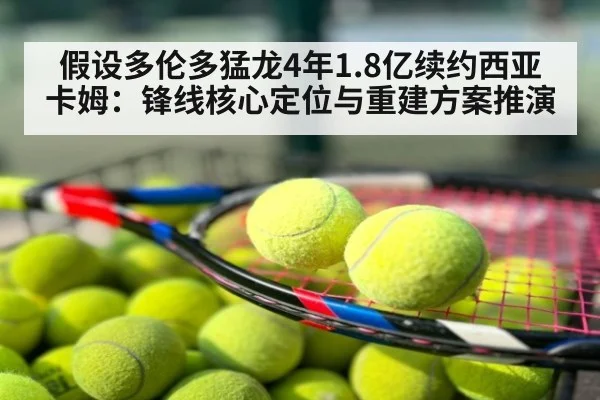 假设多伦多猛龙4年1.8亿续约西亚卡姆：锋线核心定位与重建方案推演